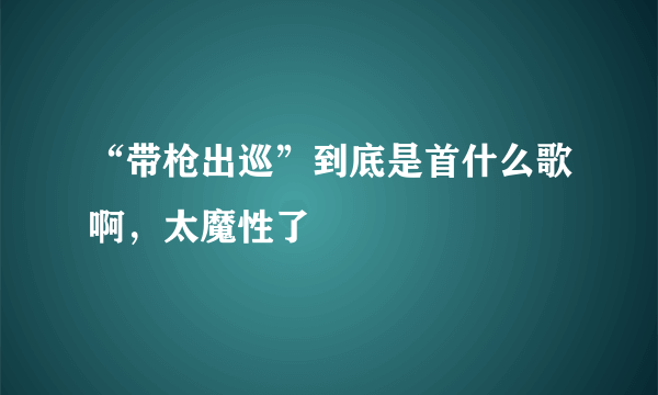 “带枪出巡”到底是首什么歌啊，太魔性了